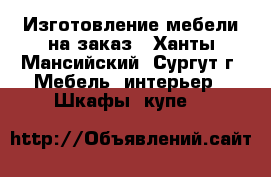 Изготовление мебели на заказ - Ханты-Мансийский, Сургут г. Мебель, интерьер » Шкафы, купе   